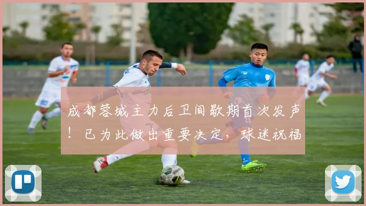 成都蓉城主力后卫间歇期首次发声！已为此做出重要决定，球迷祝福